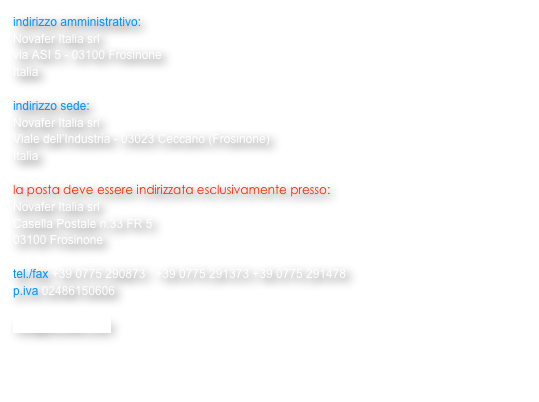 indirizzo amministrativo:
Novafer Italia srl 
via ASI 5 - 03100 Frosinone
Italia

indirizzo sede: 
Novafer Italia srl
Viale dell’Industria - 03023 Ceccano (Frosinone)
Italia

la posta deve essere indirizzata esclusivamente presso:  
Novafer Italia srl
Casella Postale n.33 FR 5
03100 Frosinone

tel./fax +39 0775 290873   +39 0775 291373 +39 0775 291478
p.iva 02486150606

info@novafer.com 


